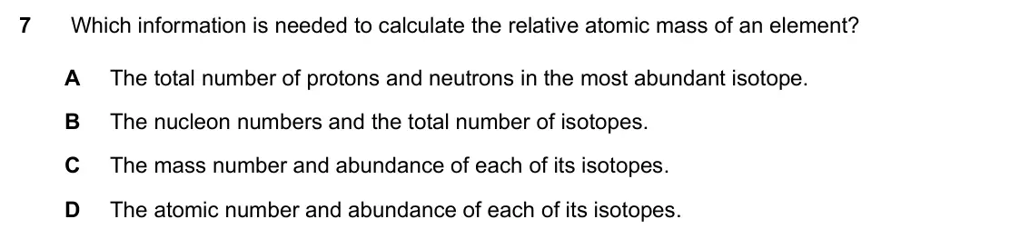 Specimen Paper 2, question 7: Which information is needed to calculate the relative atomic mass of an element? A The total number of protons and neutrons in the most abundant isotope. B The
