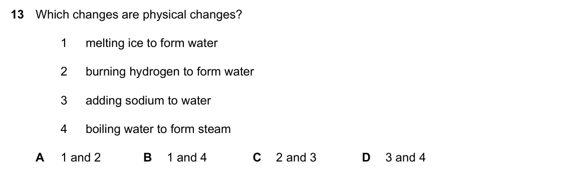 Specimen Paper 2, question 13: Which changes are physical changes? 1 melting ice to form water 2 burning hydrogen to form water 3 adding sodium to water 4 boiling water to form steam A 1 and 