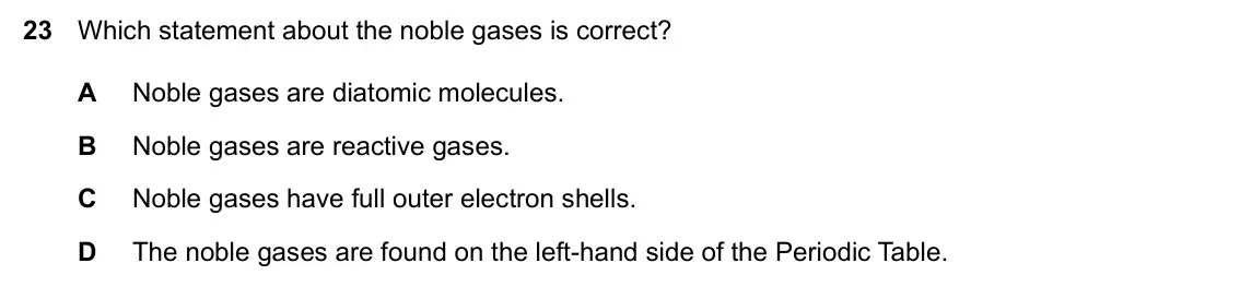 Specimen Paper 2, question 23: Which statement about the noble gases is correct? A Noble gases are diatomic molecules. B Noble gases are reactive gases. C Noble gases have full outer electron
