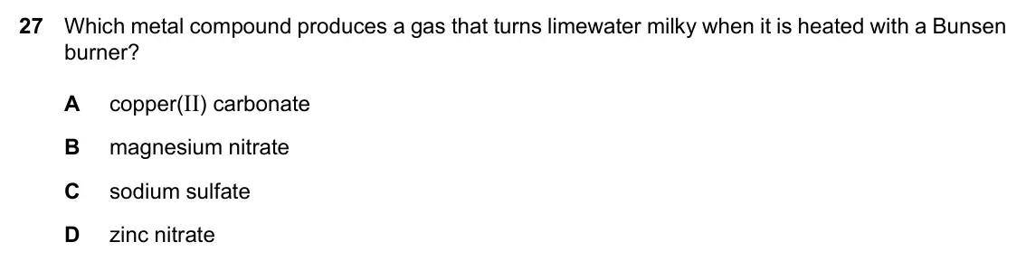 Specimen Paper 2, question 27: Which metal compound produces a gas that turns limewater milky when it is heated with a Bunsen burner? A copper(II) carbonate B magnesium nitrate C sodium sulfa