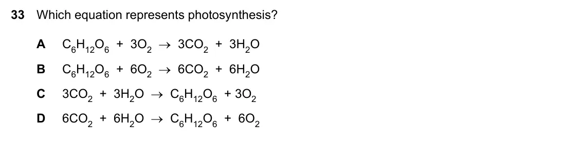 Specimen Paper 2, question 33: Which equation represents photosynthesis? A C6H12O6 + 3O2 → 3CO2 + 3H2O B C6H12O6 + 6O2 → 6CO2 + 6H2O C 3CO2 + 3H2O → C6H12O6 + 3O2 D 6CO2 + 6H2O → C6H12O6 + 6O