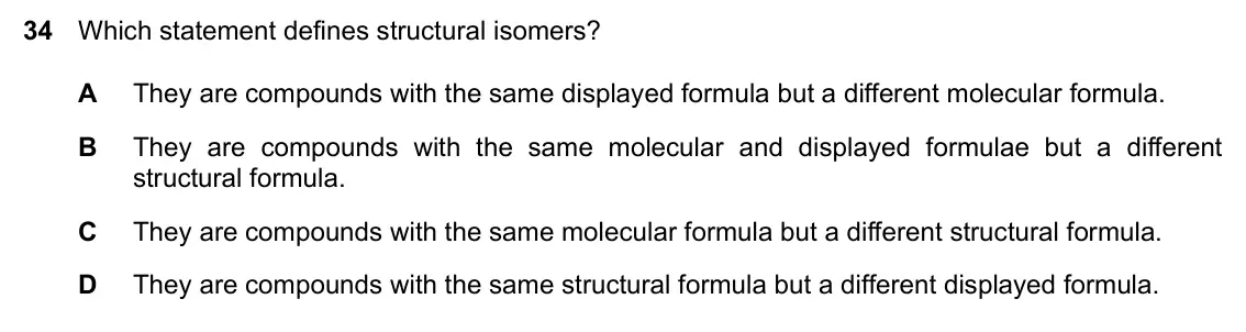 Specimen Paper 2, question 34: Which statement defines structural isomers? A They are compounds with the same displayed formula but a different molecular formula. B They are compounds with th