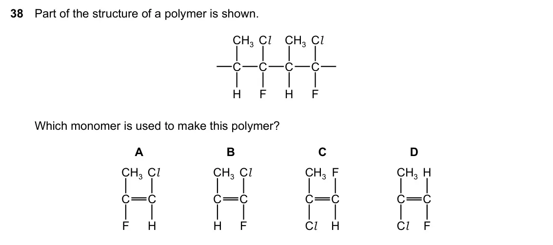 Specimen Paper 2, question 38: Part of the structure of a polymer is shown. CH3 Cl CH3 Cl C C C C H F H F Which monomer is used to make this polymer? A B C D CH3 Cl CH3 Cl CH3 F CH3 H C C C C