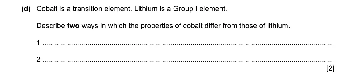 Specimen Paper 3, question 3(d): Cobalt is a transition element. Lithium is a Group I element. Describe two ways in which the properties of cobalt differ from those of lithium. 1 2 [2]