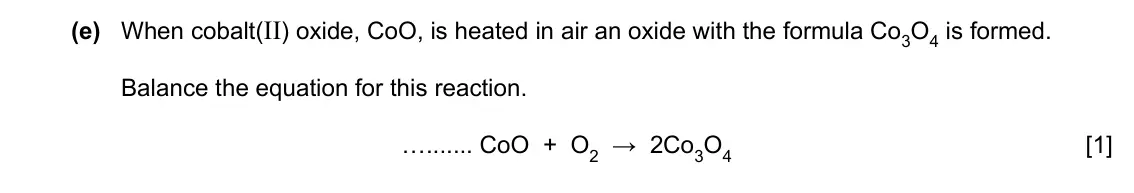 Specimen Paper 3, question 3(e): When cobalt(II) oxide, CoO, is heated in air an oxide with the formula Co3O4 is formed. Balance the equation for this reaction. … CoO + O2 → 2Co3O4 [1]