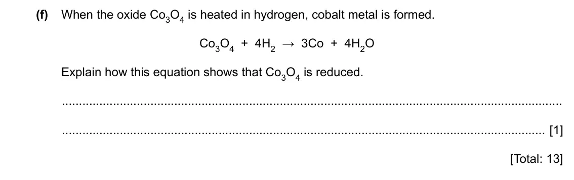 Specimen Paper 3, question 3(f): When the oxide Co3O4 is heated in hydrogen, cobalt metal is formed. Co3O4 + 4H2 → 3Co + 4H2O Explain how this equation shows that Co3O4 is reduced. [1] [Total: 