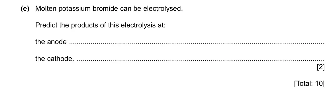 Specimen Paper 3, question 5(e): Molten potassium bromide can be electrolysed. Predict the products of this electrolysis at: the anode the cathode. [2] [Total: 10]