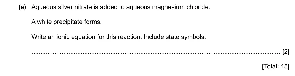 Specimen Paper 4, question 2(e): Aqueous silver nitrate is added to aqueous magnesium chloride. A white precipitate forms. Write an ionic equation for this reaction. Include state symbols. [2] 
