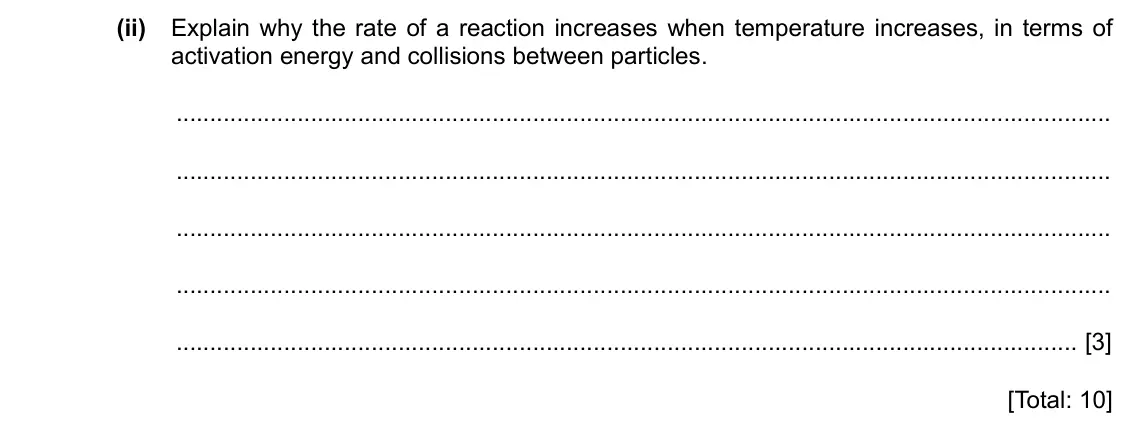 Specimen Paper 4, question 5(c)(ii): Explain why the rate of a reaction increases when temperature increases, in terms of activation energy and collisions between particles. [3] [Total: 10]