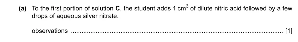 Specimen Paper 6, question 3(a): To the first portion of solution C, the student adds 1 cm3 of dilute nitric acid followed by a few drops of aqueous silver nitrate. observations [1]