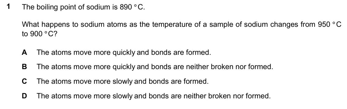 June 2024 Paper 1, question 1: The boiling point of sodium is 890 °C. 1 What happens to sodium atoms as the temperature of a sample of sodium changes from 950 °C to 900 °C? The atoms move mor