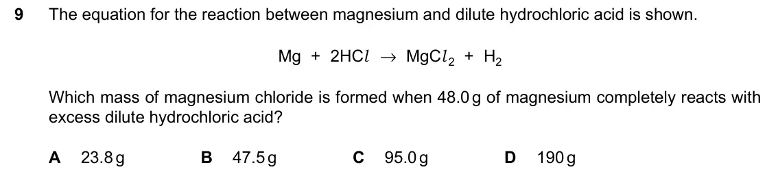June 2024 Paper 1, question 9: The equation for the reaction between magnesium and dilute hydrochloric acid is shown. Mg + 2HCl → MgCl 2 + H2 Which mass of magnesium chloride is formed when 4