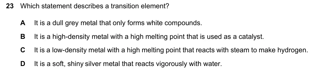 June 2024 Paper 1, question 23: Which statement describes a transition element? It is a dull grey metal that only forms white compounds. A B It is a high-density metal with a high melting poin