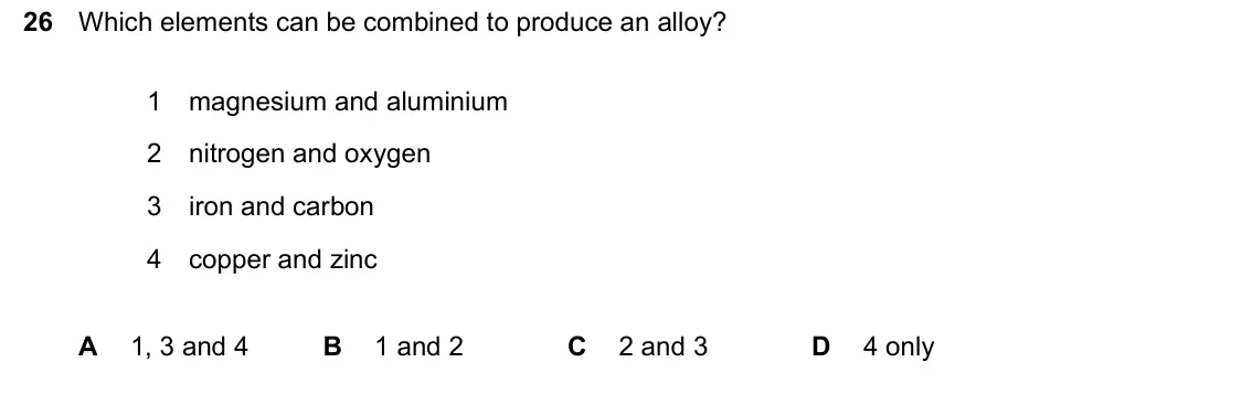 June 2024 Paper 1, question 26: Which elements can be combined to produce an alloy? 1 magnesium and aluminium 2 nitrogen and oxygen 3 iron and carbon 4 copper and zinc A 1, 3 and 4 B 1 and 2 C