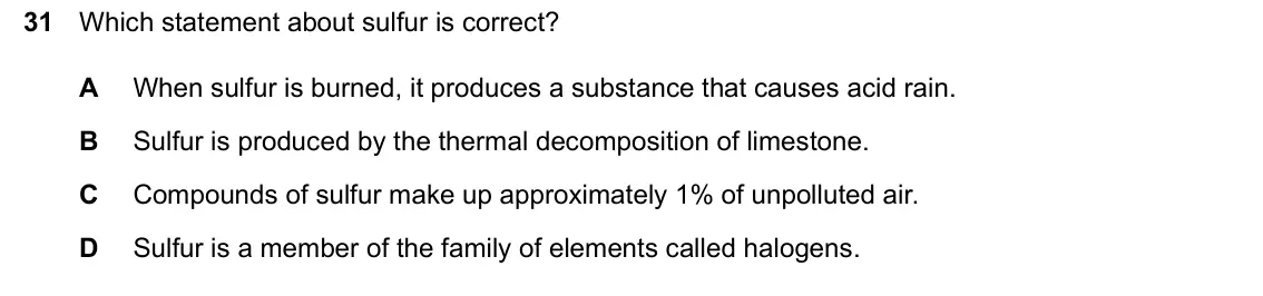 June 2024 Paper 1, question 31: Which statement about sulfur is correct? A When sulfur is burned, it produces a substance that causes acid rain. B Sulfur is produced by the thermal decompositi