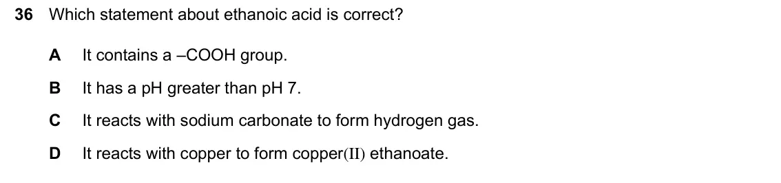 June 2024 Paper 1, question 36: Which statement about ethanoic acid is correct? A It contains a –COOH group. B It has a pH greater than pH 7. C It reacts with sodium carbonate to form hydrogen