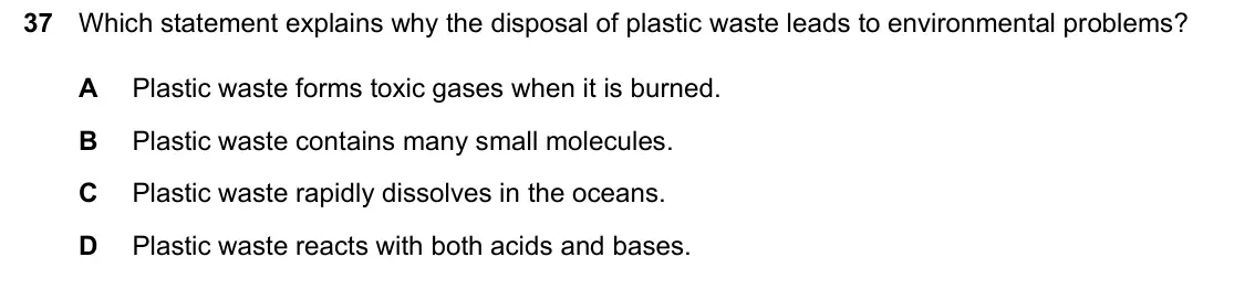 June 2024 Paper 1, question 37: Which statement explains why the disposal of plastic waste leads to environmental problems? A Plastic waste forms toxic gases when it is burned. B Plastic waste