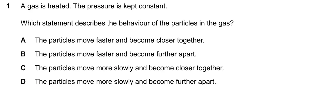 June 2024 Paper 2, question 1: A gas is heated. The pressure is kept constant. Which statement describes the behaviour of the particles in the gas? A The particles move faster and become clos