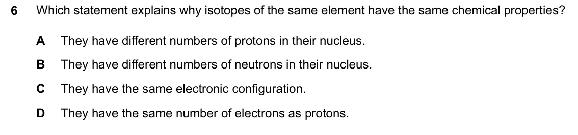 June 2024 Paper 2, question 6: Which statement explains why isotopes of the same element have the same chemical properties? 6 A They have different numbers of protons in their nucleus. B They