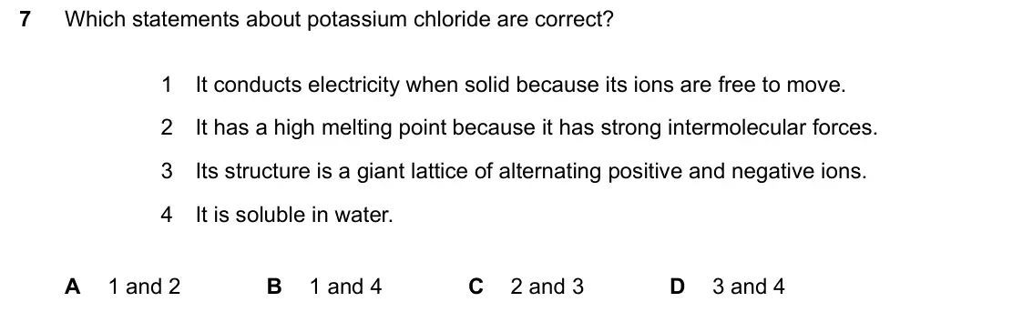 June 2024 Paper 2, question 7: Which statements about potassium chloride are correct? 1 It conducts electricity when solid because its ions are free to move. 2 It has a high melting point bec