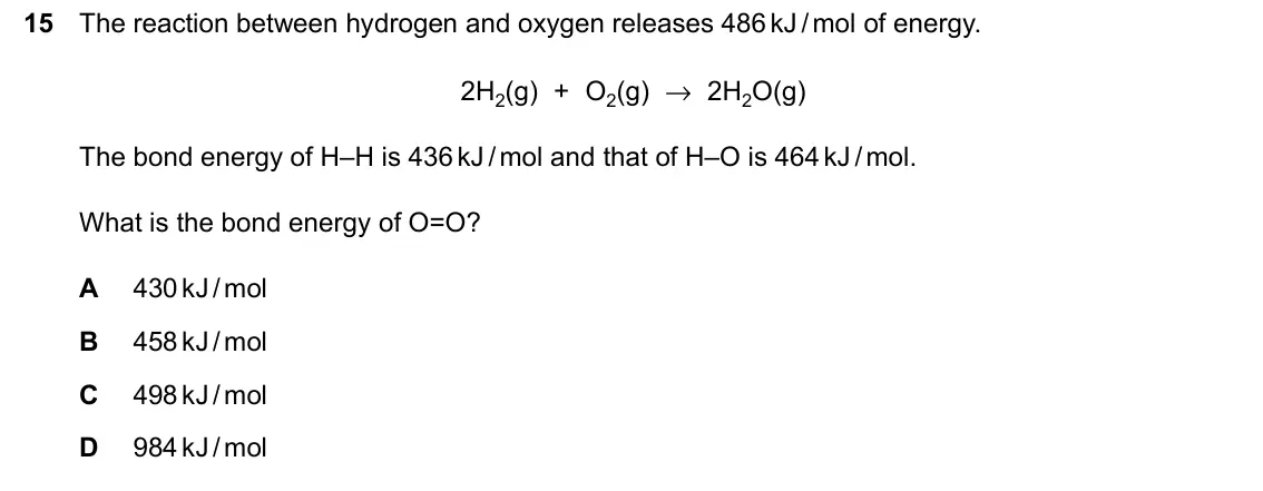 June 2024 Paper 2, question 15: The reaction between hydrogen and oxygen releases 486kJ/mol of energy. 2H2(g) + O2(g) → 2H2O(g) The bond energy of H–H is 436kJ/mol and that of H–O is 464kJ/mol