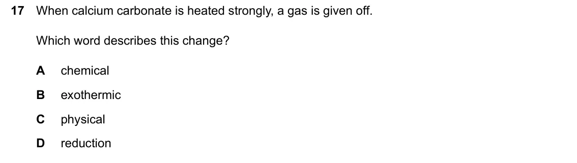 June 2024 Paper 2, question 17: When calcium carbonate is heated strongly, a gas is given off. Which word describes this change? A chemical B exothermic C physical D reduction