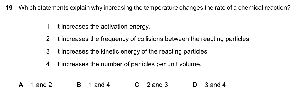 June 2024 Paper 2, question 19: Which statements explain why increasing the temperature changes the rate of a chemical reaction? 1 It increases the activation energy. 2 It increases the freque
