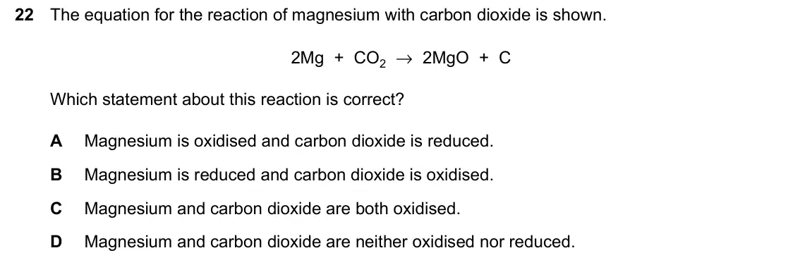 June 2024 Paper 2, question 22: The equation for the reaction of magnesium with carbon dioxide is shown. 2Mg + CO2 → 2MgO + C Which statement about this reaction is correct? A Magnesium is oxi
