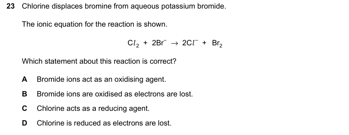 June 2024 Paper 2, question 23: Chlorine displaces bromine from aqueous potassium bromide. The ionic equation for the reaction is shown. Cl 2 + 2Br– → 2Cl – + Br2 Which statement about this re
