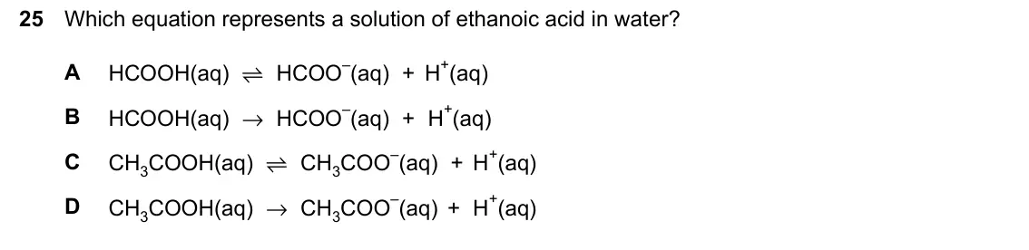 June 2024 Paper 2, question 25: Which equation represents a solution of ethanoic acid in water? HCOOH(aq) ⇌ HCOO–(aq) + H+(aq) A HCOOH(aq) → HCOO–(aq) + H+(aq) B CH3COOH(aq) ⇌ CH3COO–(aq) + H+
