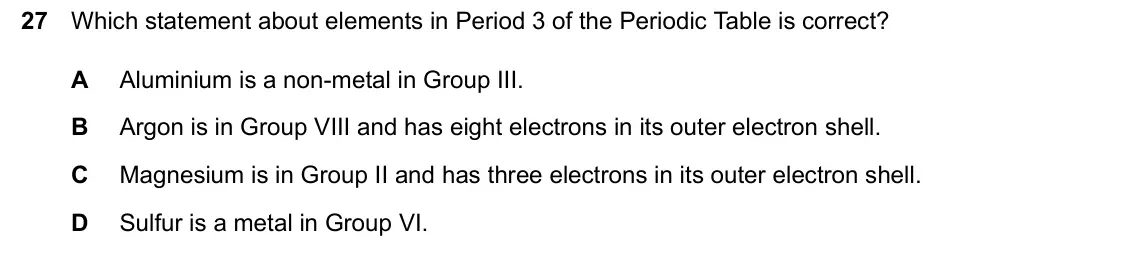 June 2024 Paper 2, question 27: Which statement about elements in Period 3 of the Periodic Table is correct? A Aluminium is a non-metal in Group III. B Argon is in Group VIII and has eight ele