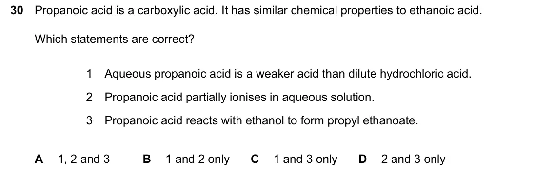 June 2024 Paper 2, question 30: Propanoic acid is a carboxylic acid. It has similar chemical properties to ethanoic acid. Which statements are correct? 1 Aqueous propanoic acid is a weaker aci