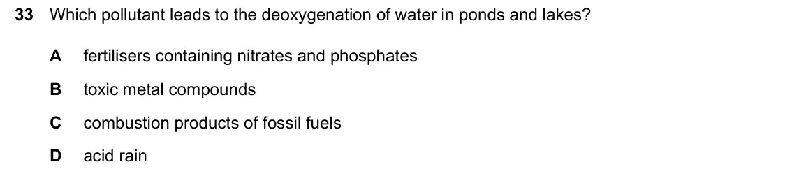 June 2024 Paper 2, question 33: Which pollutant leads to the deoxygenation of water in ponds and lakes? A fertilisers containing nitrates and phosphates B toxic metal compounds C combustion pr