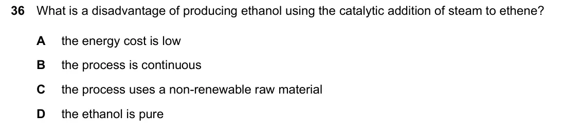 June 2024 Paper 2, question 36: What is a disadvantage of producing ethanol using the catalytic addition of steam to ethene? A the energy cost is low B the process is continuous C the process 