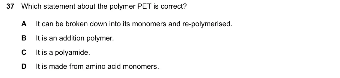 June 2024 Paper 2, question 37: Which statement about the polymer PET is correct? A It can be broken down into its monomers and re-polymerised. B It is an addition polymer. C It is a polyamide