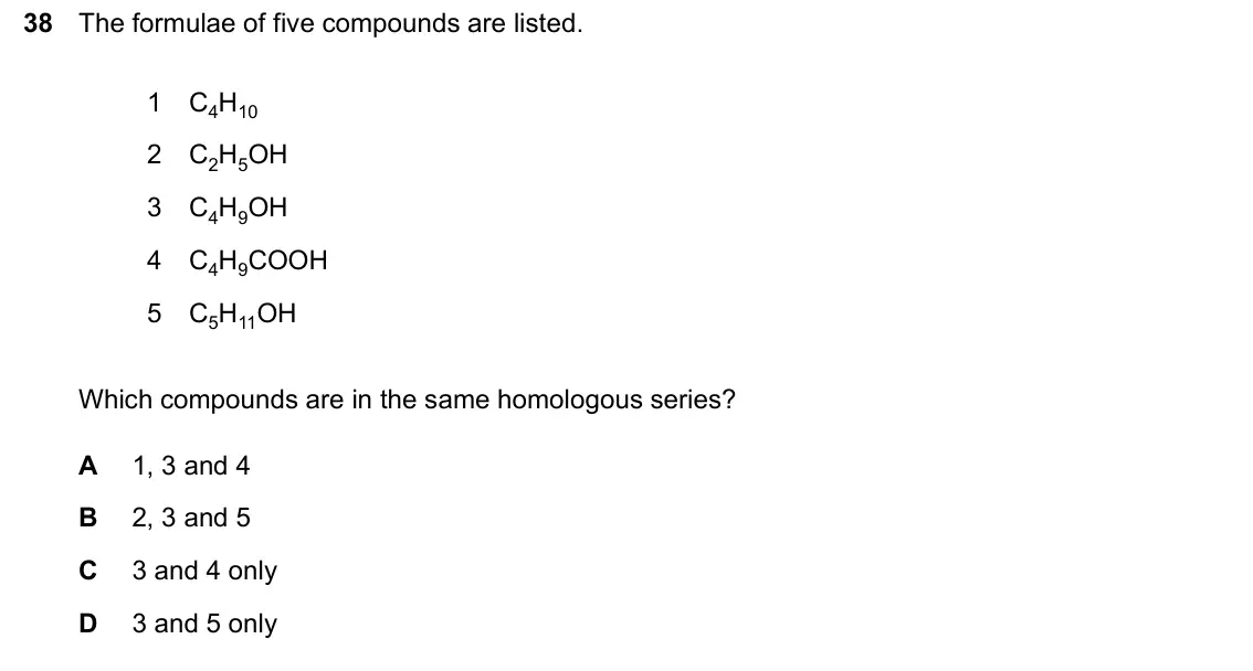 June 2024 Paper 2, question 38: The formulae of five compounds are listed. 1 C4H10 2 C2H5OH 3 C4H9OH 4 C4H9COOH 5 C5H11OH Which compounds are in the same homologous series? A 1, 3 and 4 B 2, 3