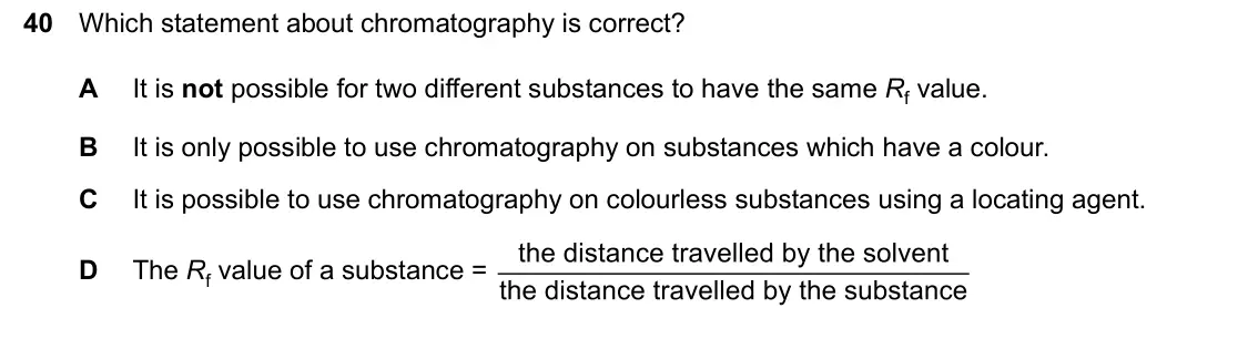 June 2024 Paper 2, question 40: Which statement about chromatography is correct? A It is not possible for two different substances to have the same Rf value. B It is only possible to use chrom