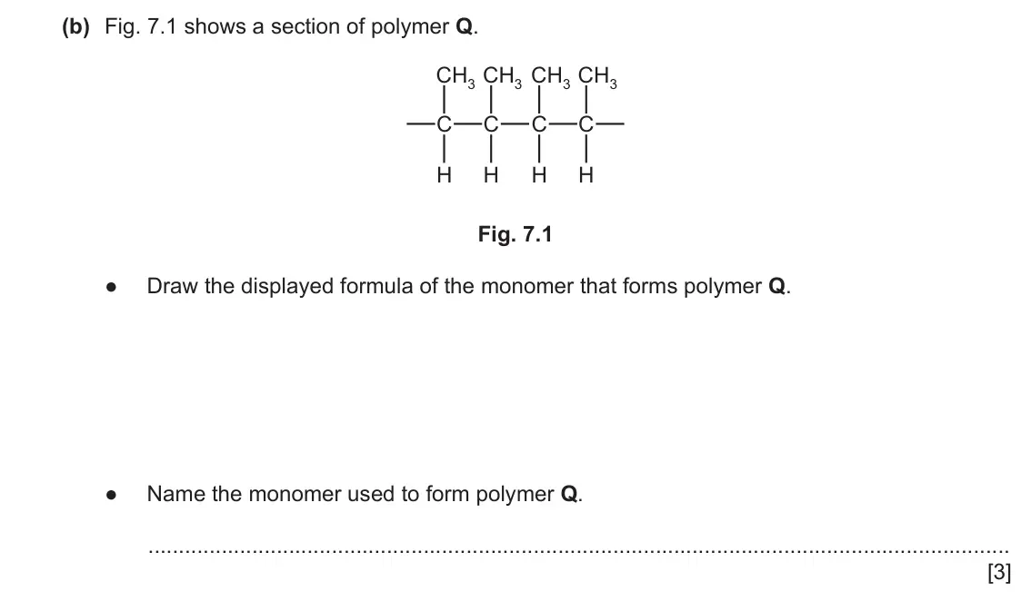 June 2024 Paper 4, question 7(b): Fig. 7.1 shows a section of polymer Q. CH3 CH3 CH3 CH3 C C C C H H H H Fig. 7.1 ● Draw the displayed formula of the monomer that forms polymer Q. ● Name the 