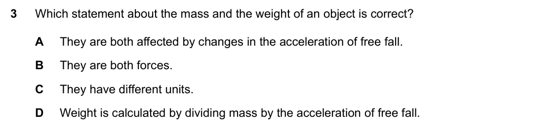 Specimen Paper 1, question 3: Which statement about the mass and the weight of an object is correct? A They are both affected by changes in the acceleration of free fall. B They are both for