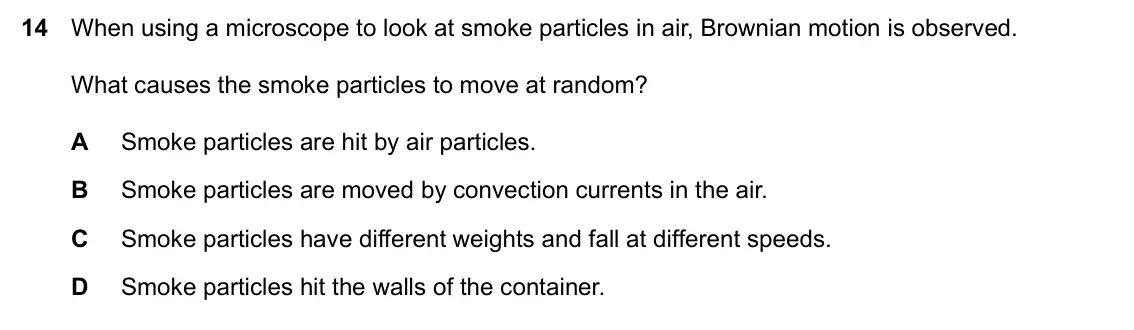 Specimen Paper 1, question 14: When using a microscope to look at smoke particles in air, Brownian motion is observed. What causes the smoke particles to move at random? A Smoke particles are