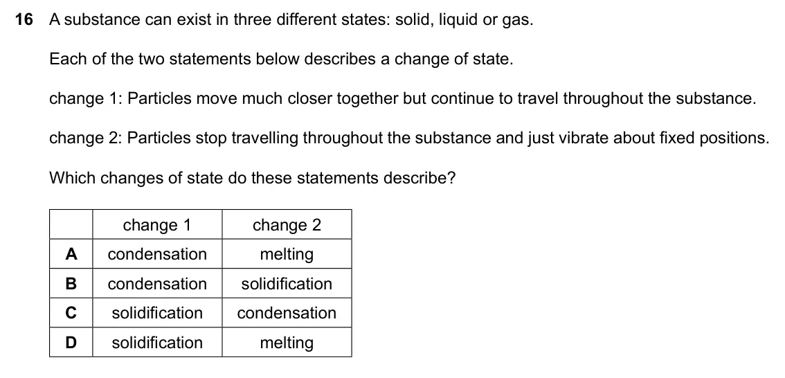 Specimen Paper 1, question 16: A substance can exist in three different states: solid, liquid or gas. Each of the two statements below describes a change of state. change 1: Particles move mu