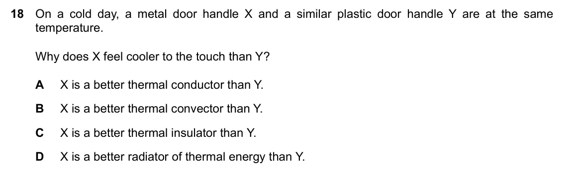 Specimen Paper 1, question 18: On a cold day, a metal door handle X and a similar plastic door handle Y are at the same temperature. Why does X feel cooler to the touch than Y? A X is a bette