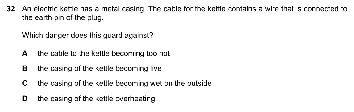 Specimen Paper 1, question 32: An electric kettle has a metal casing. The cable for the kettle contains a wire that is connected to the earth pin of the plug. Which danger does this guard aga