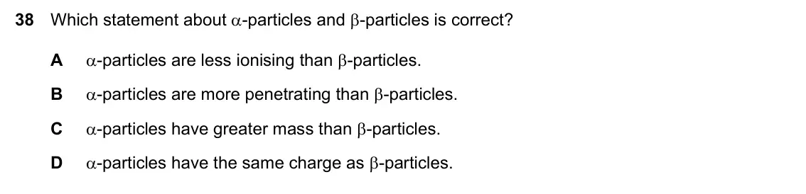 Specimen Paper 1, question 38: Which statement about α-particles and β-particles is correct? A α-particles are less ionising than β-particles. B α-particles are more penetrating than β-partic