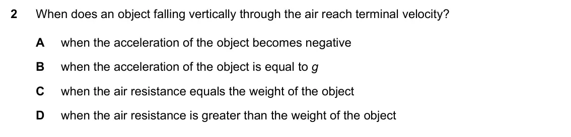 Specimen Paper 2, question 2: When does an object falling vertically through the air reach terminal velocity? A when the acceleration of the object becomes negative B when the acceleration o