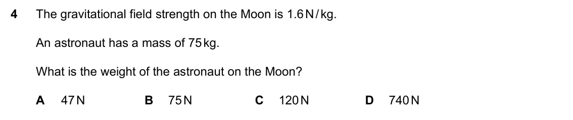 Specimen Paper 2, question 4: The gravitational field strength on the Moon is 1.6 N / kg. An astronaut has a mass of 75 kg. What is the weight of the astronaut on the Moon? A 47 N B 75 N C 1