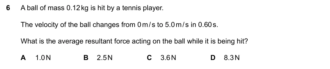 Specimen Paper 2, question 6: A ball of mass 0.12 kg is hit by a tennis player. The velocity of the ball changes from 0 m / s to 5.0 m / s in 0.60 s. What is the average resultant force acti