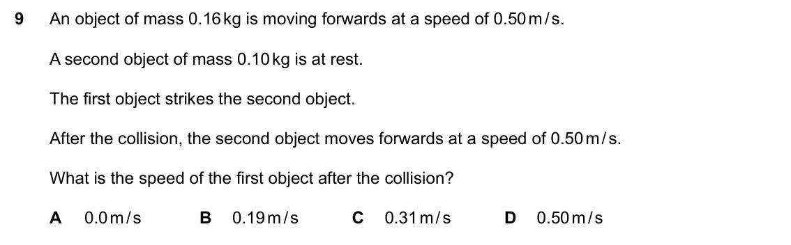Specimen Paper 2, question 9: An object of mass 0.16 kg is moving forwards at a speed of 0.50 m / s. A second object of mass 0.10 kg is at rest. The first object strikes the second object. A