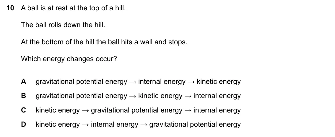 Specimen Paper 2, question 10: A ball is at rest at the top of a hill. The ball rolls down the hill. At the bottom of the hill the ball hits a wall and stops. Which energy changes occur? A gr