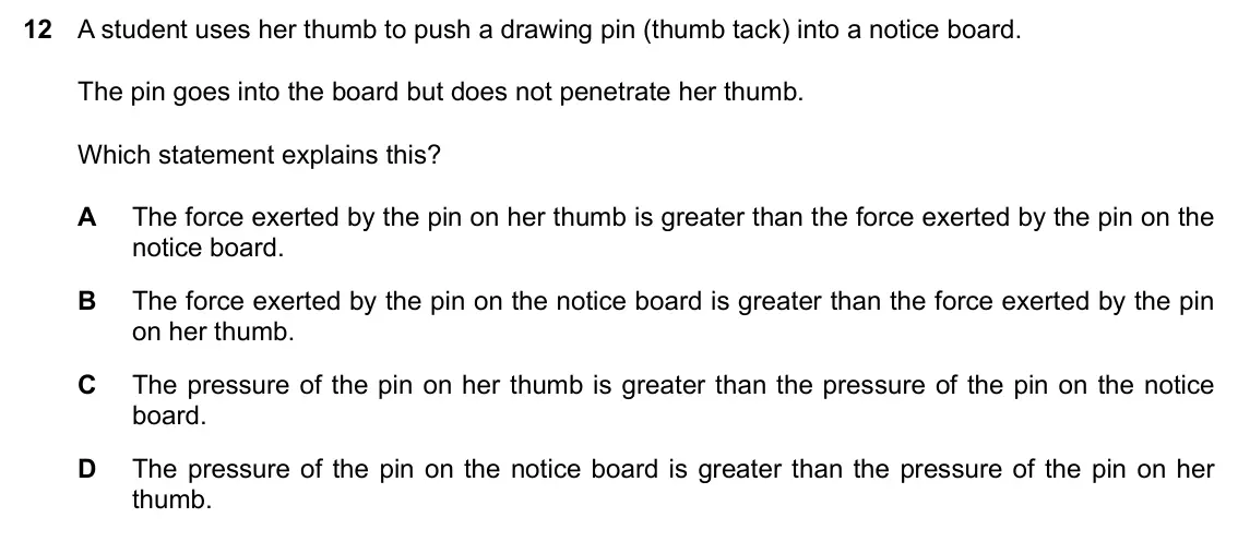 Specimen Paper 2, question 12: A student uses her thumb to push a drawing pin (thumb tack) into a notice board. The pin goes into the board but does not penetrate her thumb. Which statement e